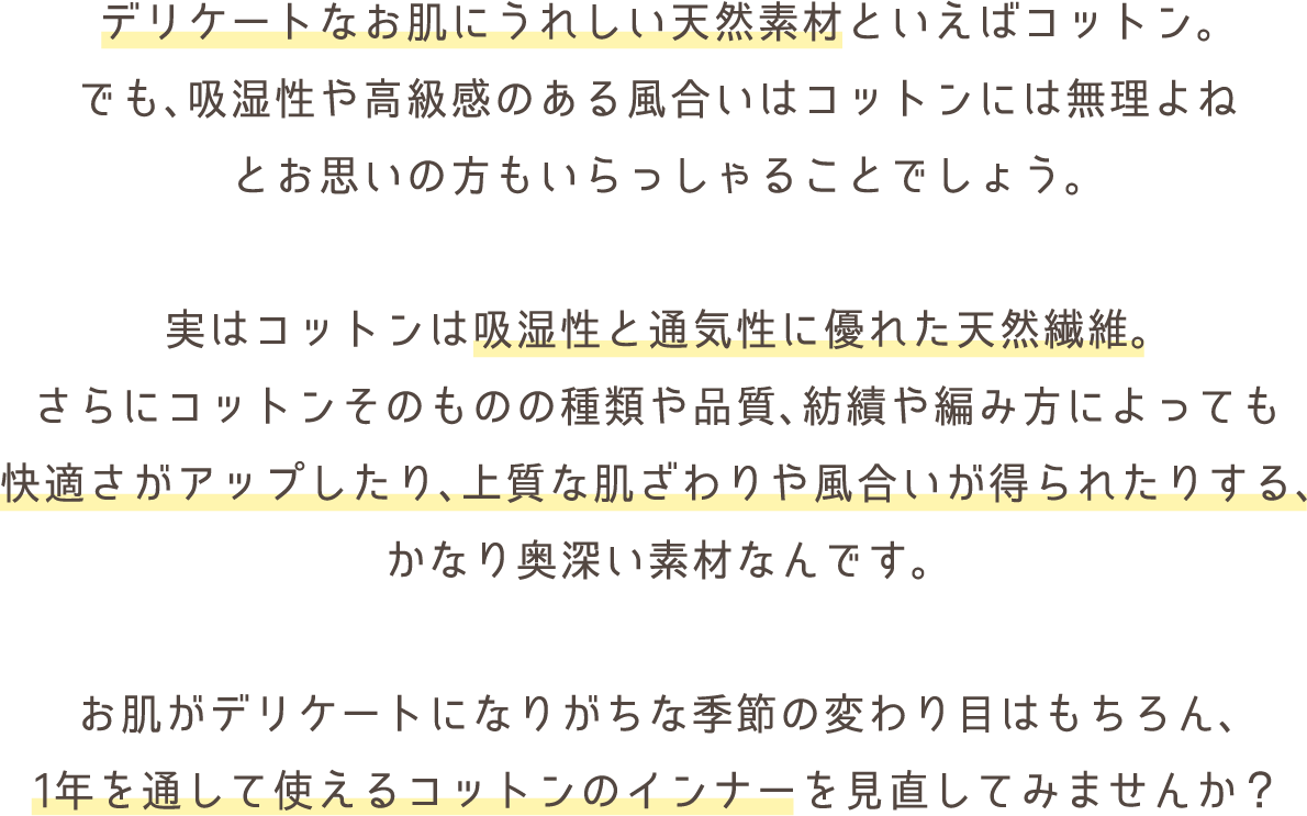 デリケートなお肌にうれしい天然素材といえばコットン。
でも、吸湿性や高級感のある風合いはコットンには無理よね
とお思いの方もいらっしゃることでしょう。
実はコットンは吸湿性と通気性に優れた天然繊維。
さらにコットンそのものの種類や品質、紡績や編み方によっても
快適さがアップしたり、上質な肌ざわりや風合いが得られたりする、
かなり奥深い素材なんです。
お肌がデリケートになりがちな季節の変わり目はもちろん、
1年を通して使えるコットンのインナーを見直してみませんか?